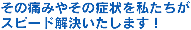 その痛みやその症状を私たちがスピード解決いたします！